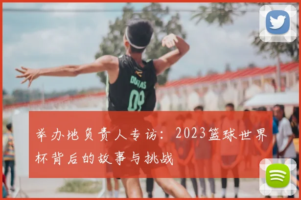 举办地负责人专访：2023篮球世界杯背后的故事与挑战