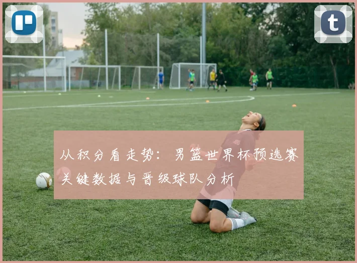 从积分看走势：男篮世界杯预选赛关键数据与晋级球队分析