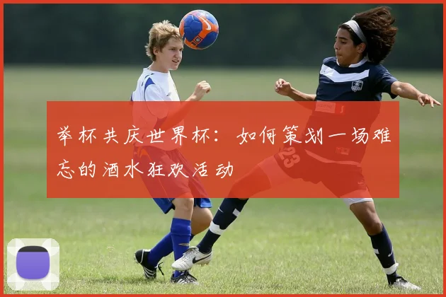举杯共庆世界杯：如何策划一场难忘的酒水狂欢活动
