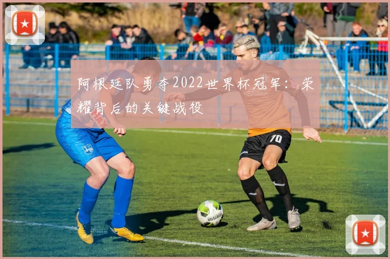 阿根廷队勇夺2022世界杯冠军：荣耀背后的关键战役